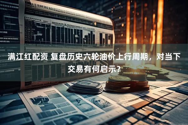 满江红配资 复盘历史六轮油价上行周期，对当下交易有何启示？