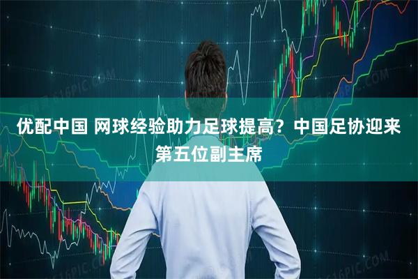 优配中国 网球经验助力足球提高？中国足协迎来第五位副主席