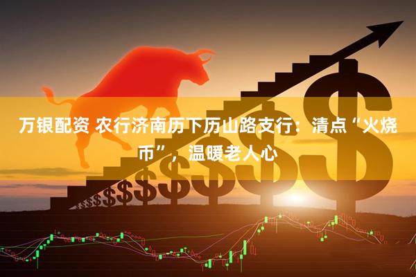 万银配资 农行济南历下历山路支行：清点“火烧币”，温暖老人心