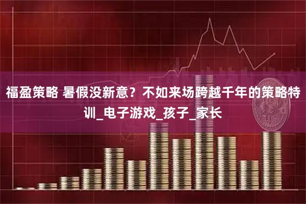 福盈策略 暑假没新意？不如来场跨越千年的策略特训_电子游戏_孩子_家长