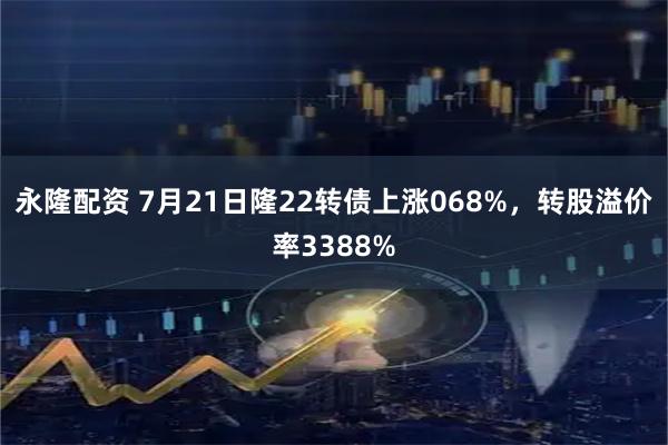永隆配资 7月21日隆22转债上涨068%,转股溢价率3388%