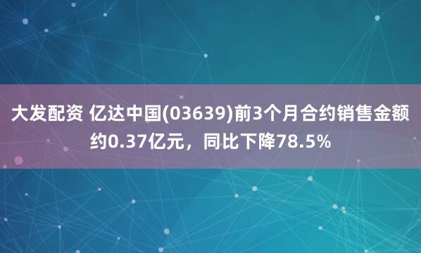 大发配资 亿达中国(03639)前3个月合约销售金额约0.37亿元，同比下降78.5%