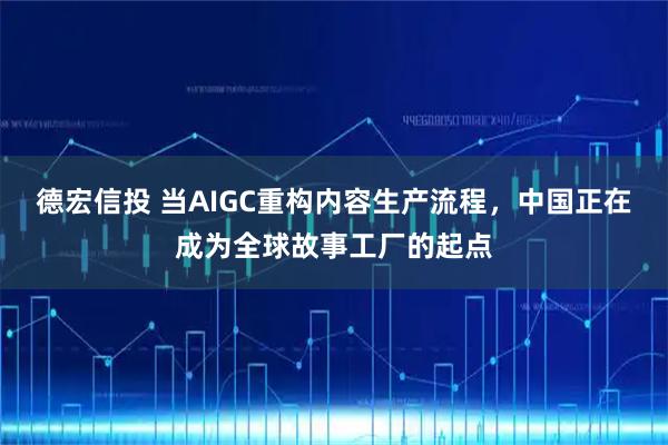 德宏信投 当AIGC重构内容生产流程，中国正在成为全球故事工厂的起点