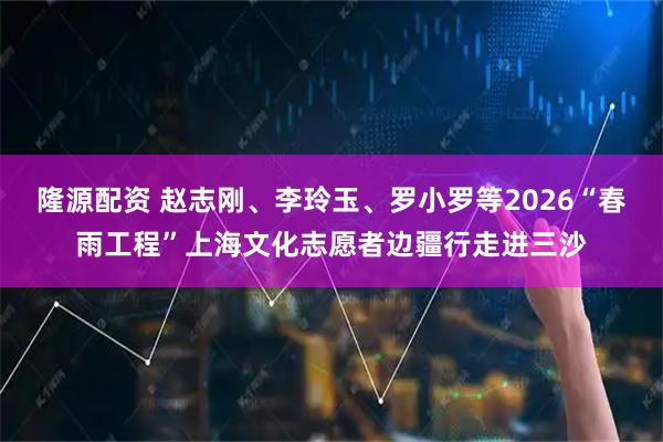 隆源配资 赵志刚、李玲玉、罗小罗等2026“春雨工程”上海文化志愿者边疆行走进三沙
