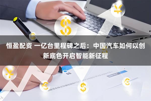 恒盈配资 一亿台里程碑之后：中国汽车如何以创新底色开启智能新征程