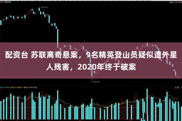 配资台 苏联离奇悬案，9名精英登山员疑似遭外星人残害，2020年终于破案
