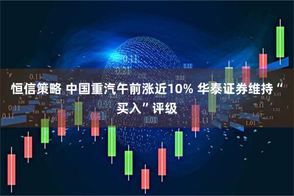 恒信策略 中国重汽午前涨近10% 华泰证券维持“买入”评级