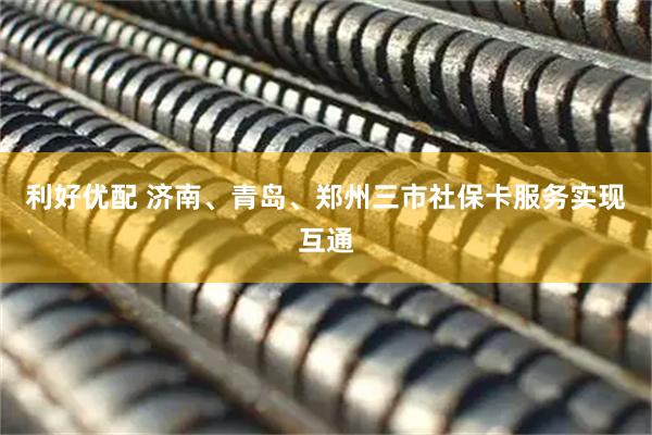 利好优配 济南、青岛、郑州三市社保卡服务实现互通