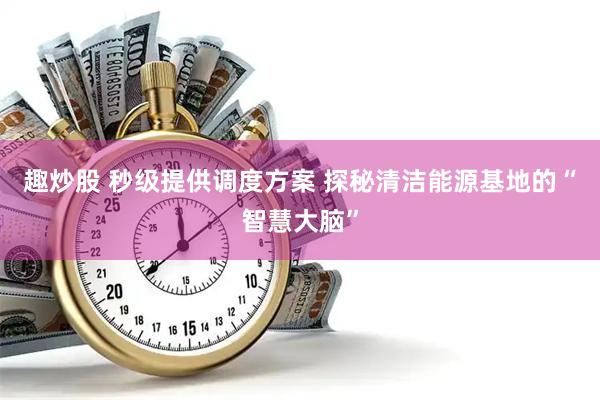 趣炒股 秒级提供调度方案 探秘清洁能源基地的“智慧大脑”