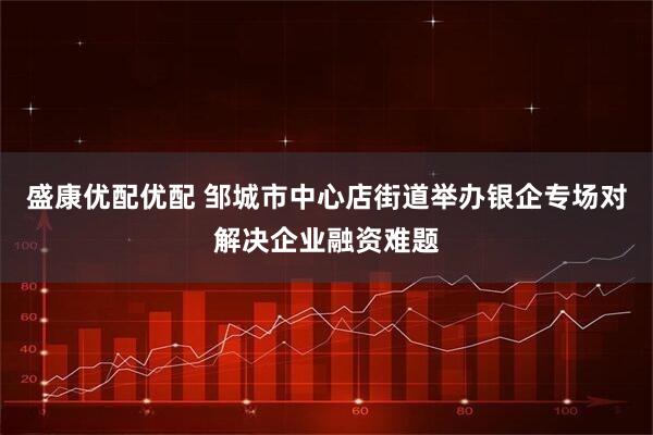 盛康优配优配 邹城市中心店街道举办银企专场对解决企业融资难题