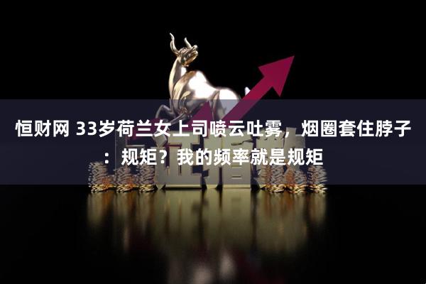 恒财网 33岁荷兰女上司喷云吐雾，烟圈套住脖子：规矩？我的频率就是规矩