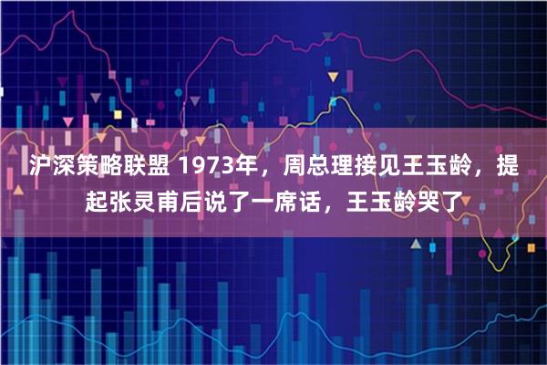 沪深策略联盟 1973年，周总理接见王玉龄，提起张灵甫后说了一席话，王玉龄哭了