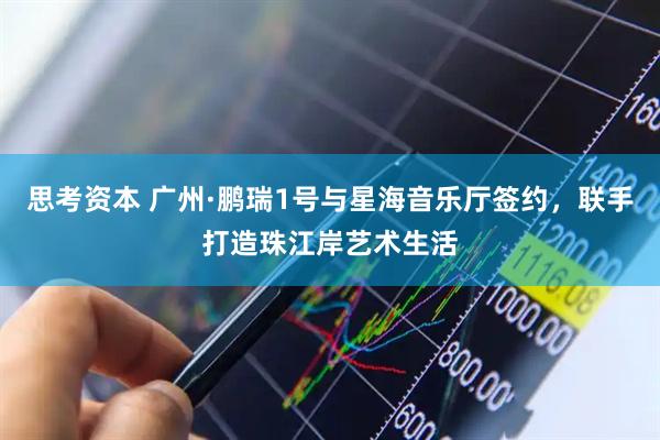 思考资本 广州·鹏瑞1号与星海音乐厅签约，联手打造珠江岸艺术生活